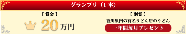 グランプリ（1本）【賞金】20万円 【副賞】香川県内の有名うどん店のうどんを一年間毎月プレゼント