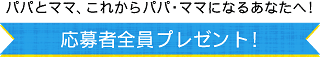 パパとママ、これからパパ・ママになるあなたへ!応募者全員プレゼント!